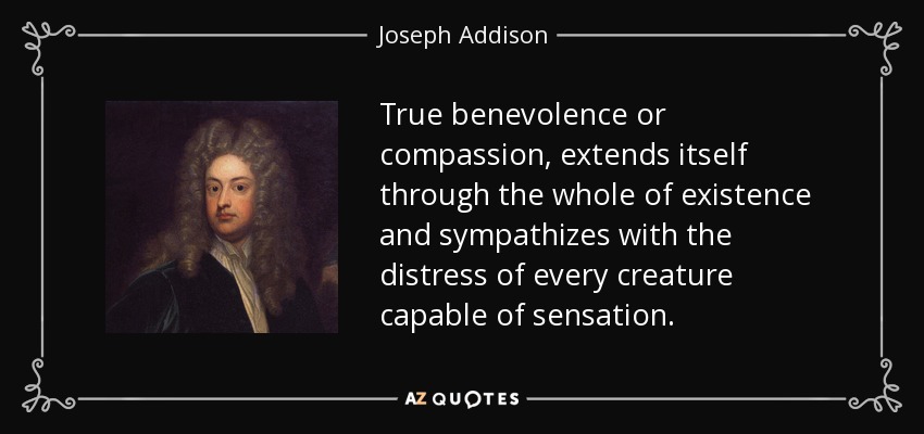 True benevolence or compassion, extends itself through the whole of existence and sympathizes with the distress of every creature capable of sensation. - Joseph Addison