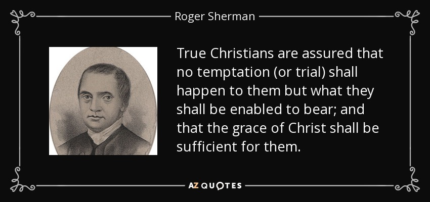 True Christians are assured that no temptation (or trial) shall happen to them but what they shall be enabled to bear; and that the grace of Christ shall be sufficient for them. - Roger Sherman