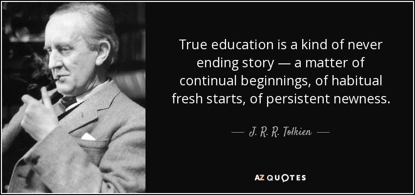 True education is a kind of never ending story — a matter of continual beginnings, of habitual fresh starts, of persistent newness. - J. R. R. Tolkien