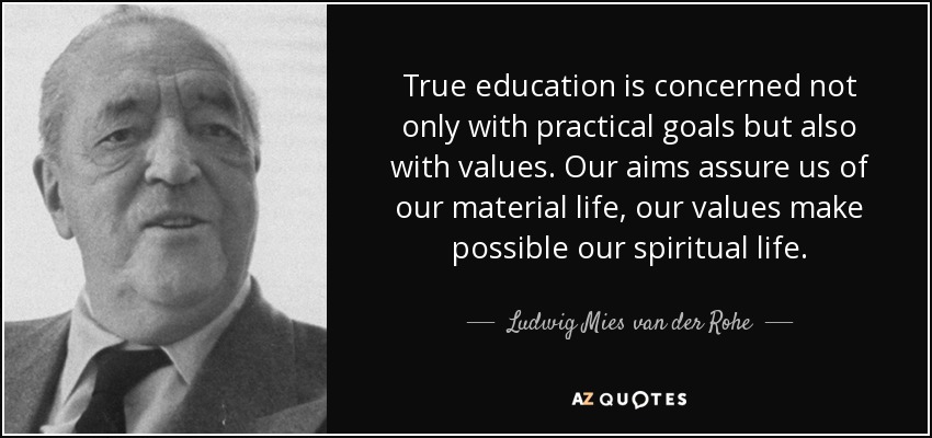 True education is concerned not only with practical goals but also with values. Our aims assure us of our material life, our values make possible our spiritual life. - Ludwig Mies van der Rohe