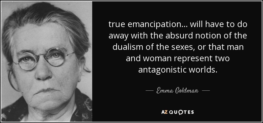 true emancipation ... will have to do away with the absurd notion of the dualism of the sexes, or that man and woman represent two antagonistic worlds. - Emma Goldman