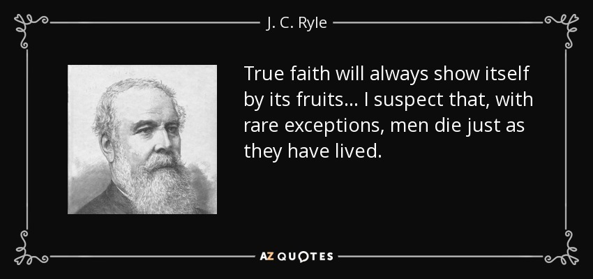 True faith will always show itself by its fruits . . . I suspect that, with rare exceptions, men die just as they have lived. - J. C. Ryle