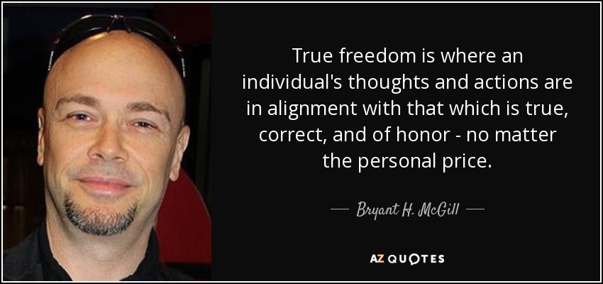 True freedom is where an individual's thoughts and actions are in alignment with that which is true, correct, and of honor - no matter the personal price. - Bryant H. McGill