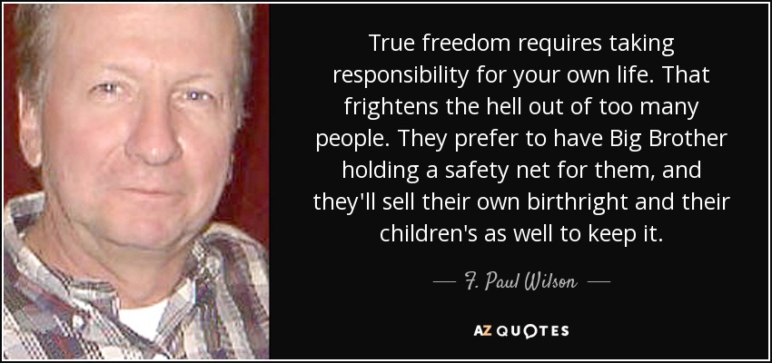 True freedom requires taking responsibility for your own life. That frightens the hell out of too many people. They prefer to have Big Brother holding a safety net for them, and they'll sell their own birthright and their children's as well to keep it. - F. Paul Wilson