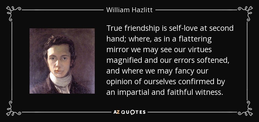 True friendship is self-love at second hand; where, as in a flattering mirror we may see our virtues magnified and our errors softened, and where we may fancy our opinion of ourselves confirmed by an impartial and faithful witness. - William Hazlitt