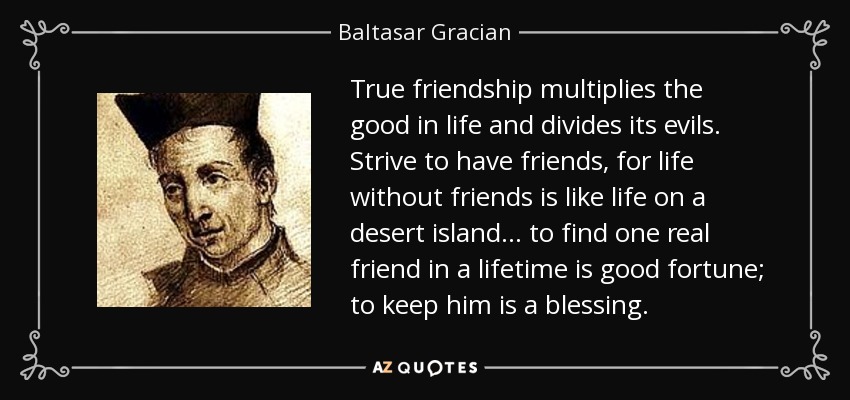 True friendship multiplies the good in life and divides its evils. Strive to have friends, for life without friends is like life on a desert island... to find one real friend in a lifetime is good fortune; to keep him is a blessing. - Baltasar Gracian