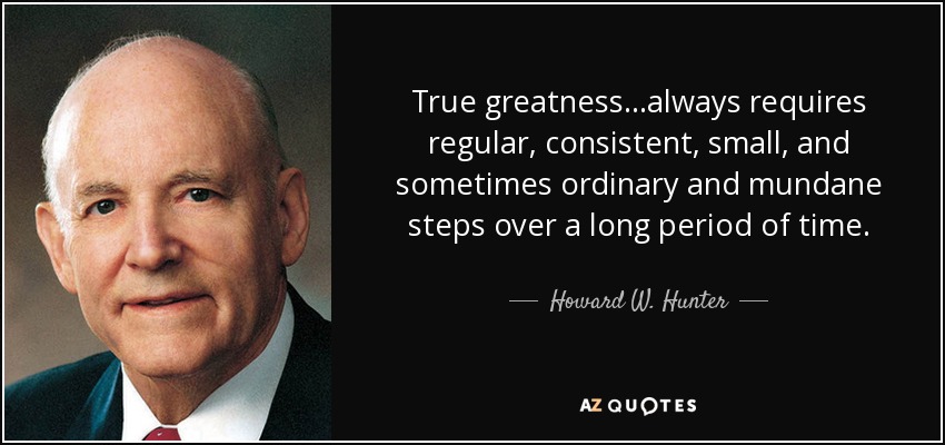 True greatness...always requires regular, consistent, small, and sometimes ordinary and mundane steps over a long period of time. - Howard W. Hunter