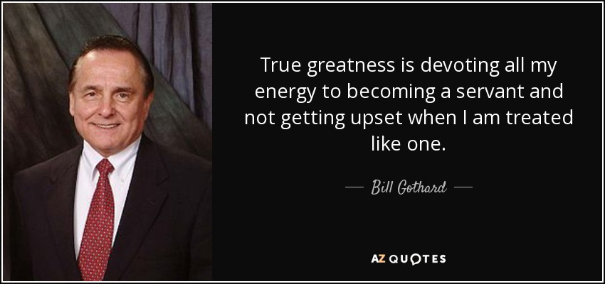 True greatness is devoting all my energy to becoming a servant and not getting upset when I am treated like one. - Bill Gothard