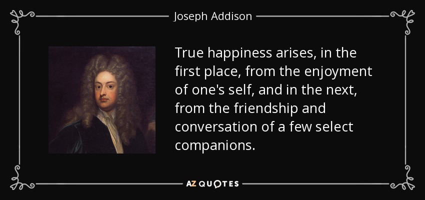 True happiness arises, in the first place, from the enjoyment of one's self, and in the next, from the friendship and conversation of a few select companions. - Joseph Addison