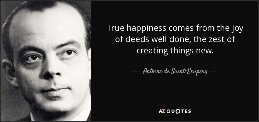 True happiness comes from the joy of deeds well done, the zest of creating things new. - Antoine de Saint-Exupery