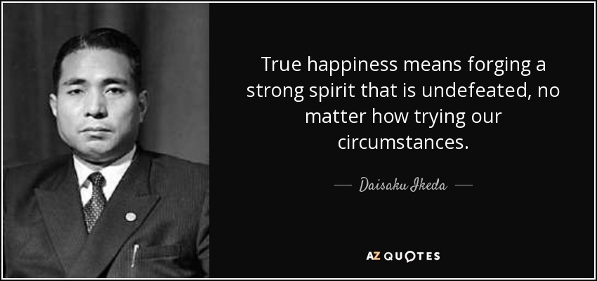 True happiness means forging a strong spirit that is undefeated, no matter how trying our circumstances. - Daisaku Ikeda