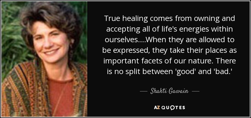 True healing comes from owning and accepting all of life's energies within ourselves....When they are allowed to be expressed, they take their places as important facets of our nature. There is no split between 'good' and 'bad.' - Shakti Gawain