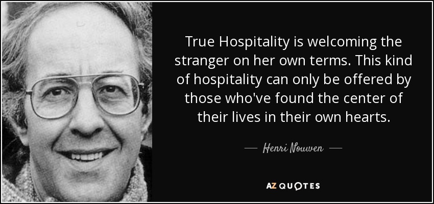 True Hospitality is welcoming the stranger on her own terms. This kind of hospitality can only be offered by those who've found the center of their lives in their own hearts. - Henri Nouwen
