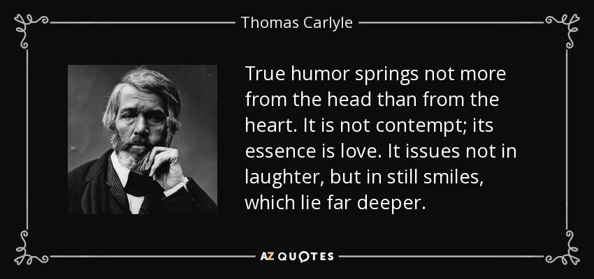 True humor springs not more from the head than from the heart. It is not contempt; its essence is love. It issues not in laughter, but in still smiles, which lie far deeper. - Thomas Carlyle