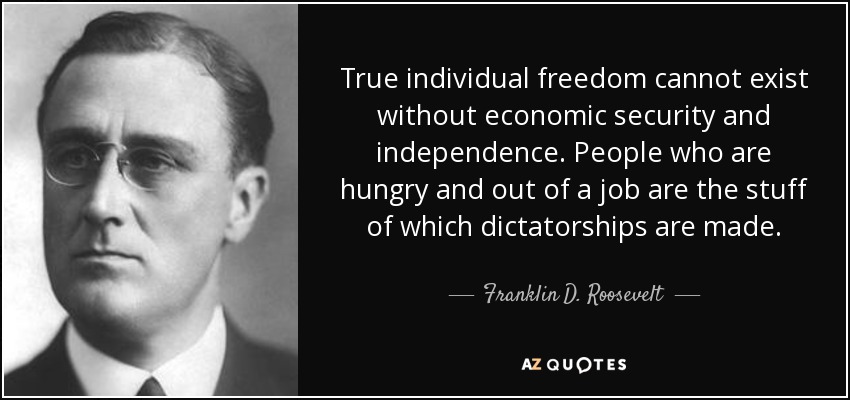 True individual freedom cannot exist without economic security and independence. People who are hungry and out of a job are the stuff of which dictatorships are made. - Franklin D. Roosevelt