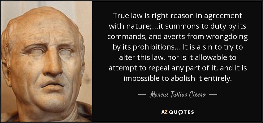 True law is right reason in agreement with nature;...it summons to duty by its commands, and averts from wrongdoing by its prohibitions... It is a sin to try to alter this law, nor is it allowable to attempt to repeal any part of it, and it is impossible to abolish it entirely. - Marcus Tullius Cicero