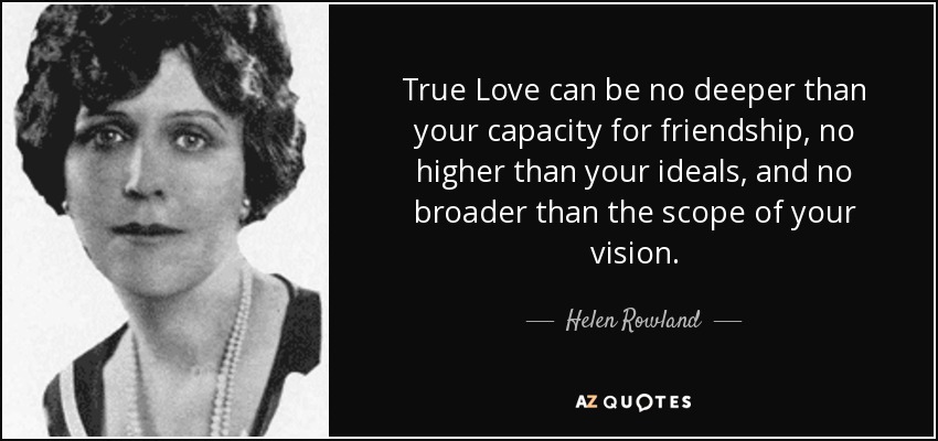 True Love can be no deeper than your capacity for friendship, no higher than your ideals, and no broader than the scope of your vision. - Helen Rowland