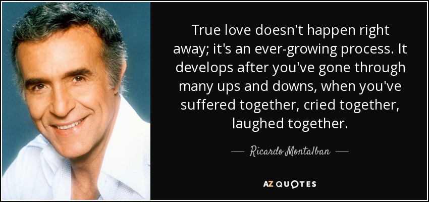 True love doesn't happen right away; it's an ever-growing process. It develops after you've gone through many ups and downs, when you've suffered together, cried together, laughed together. - Ricardo Montalban