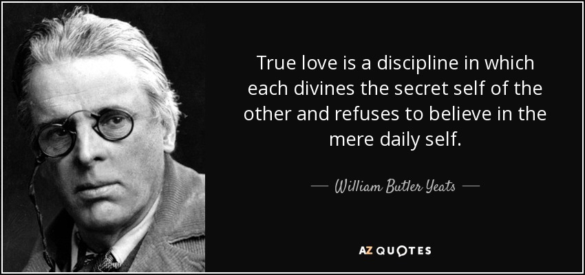 True love is a discipline in which each divines the secret self of the other and refuses to believe in the mere daily self. - William Butler Yeats