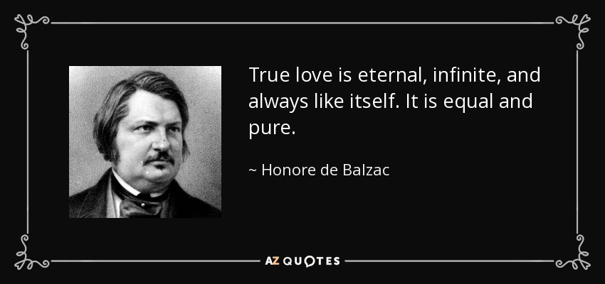 True love is eternal, infinite, and always like itself. It is equal and pure. - Honore de Balzac