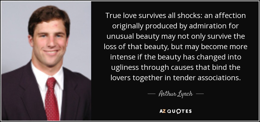 True love survives all shocks: an affection originally produced by admiration for unusual beauty may not only survive the loss of that beauty, but may become more intense if the beauty has changed into ugliness through causes that bind the lovers together in tender associations. - Arthur Lynch