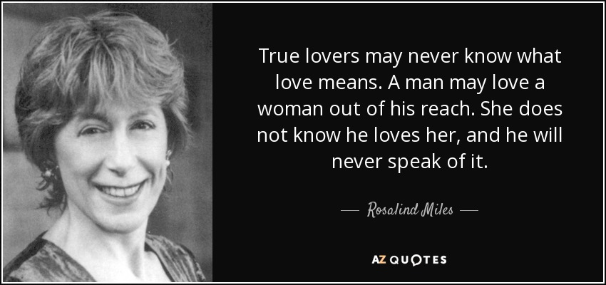 True lovers may never know what love means. A man may love a woman out of his reach. She does not know he loves her, and he will never speak of it. - Rosalind Miles
