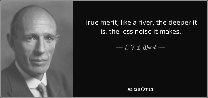 True merit, like a river, the deeper it is, the less noise it makes. - E. F. L. Wood, 1st Earl of Halifax