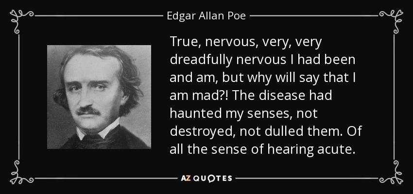 True, nervous, very, very dreadfully nervous I had been and am, but why will say that I am mad?! The disease had haunted my senses, not destroyed, not dulled them. Of all the sense of hearing acute. - Edgar Allan Poe