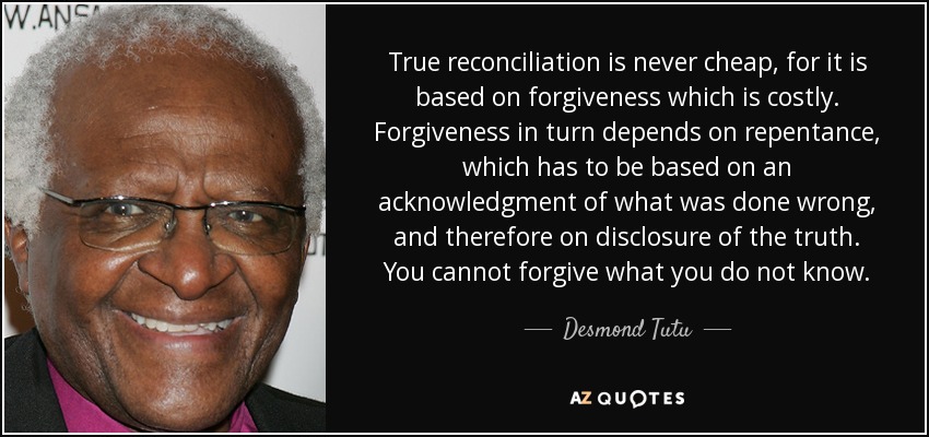 True reconciliation is never cheap, for it is based on forgiveness which is costly. Forgiveness in turn depends on repentance, which has to be based on an acknowledgment of what was done wrong, and therefore on disclosure of the truth. You cannot forgive what you do not know. - Desmond Tutu