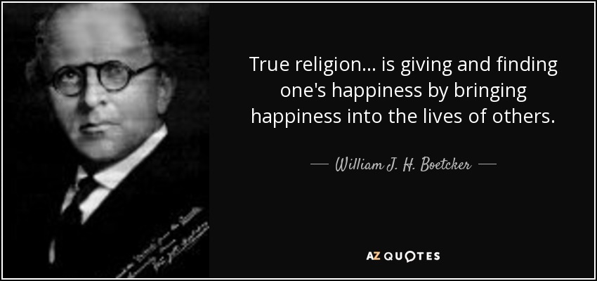 True religion... is giving and finding one's happiness by bringing happiness into the lives of others. - William J. H. Boetcker