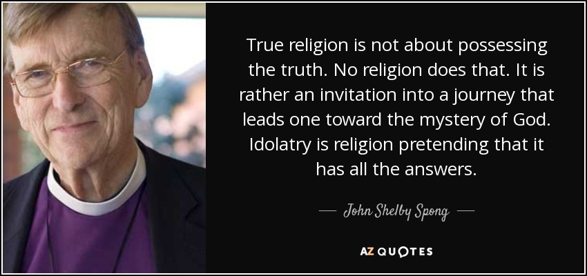 True religion is not about possessing the truth. No religion does that. It is rather an invitation into a journey that leads one toward the mystery of God. Idolatry is religion pretending that it has all the answers. - John Shelby Spong