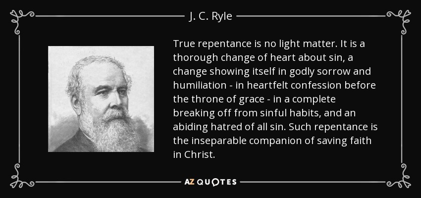 True repentance is no light matter. It is a thorough change of heart about sin, a change showing itself in godly sorrow and humiliation - in heartfelt confession before the throne of grace - in a complete breaking off from sinful habits, and an abiding hatred of all sin. Such repentance is the inseparable companion of saving faith in Christ. - J. C. Ryle
