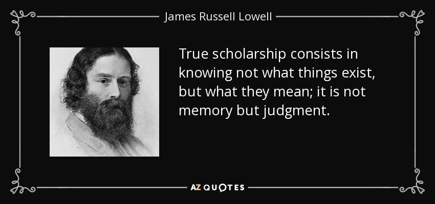 True scholarship consists in knowing not what things exist, but what they mean; it is not memory but judgment. - James Russell Lowell