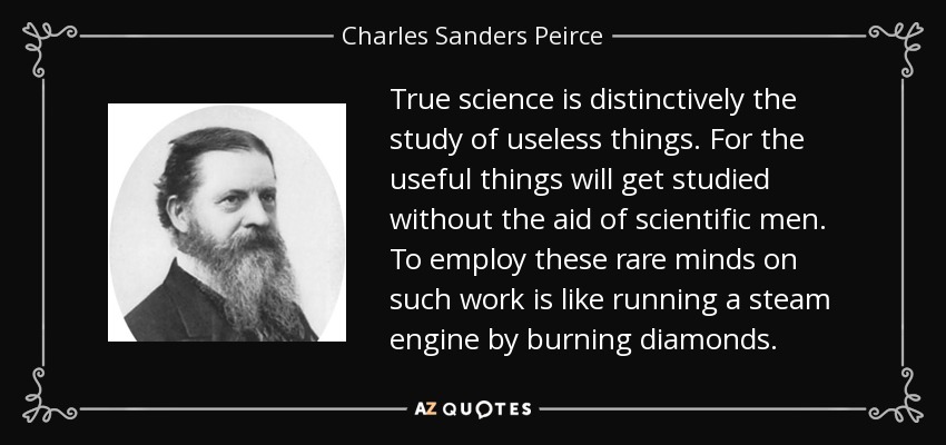 True science is distinctively the study of useless things. For the useful things will get studied without the aid of scientific men. To employ these rare minds on such work is like running a steam engine by burning diamonds. - Charles Sanders Peirce
