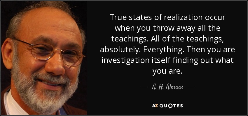 True states of realization occur when you throw away all the teachings. All of the teachings, absolutely. Everything. Then you are investigation itself finding out what you are. - A. H. Almaas