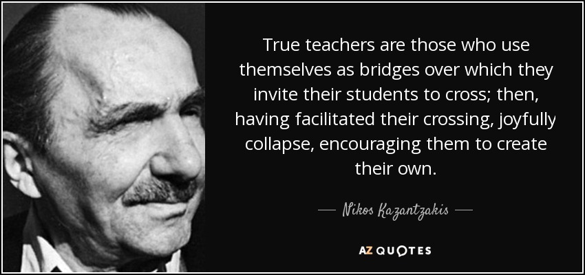 True teachers are those who use themselves as bridges over which they invite their students to cross; then, having facilitated their crossing, joyfully collapse, encouraging them to create their own. - Nikos Kazantzakis