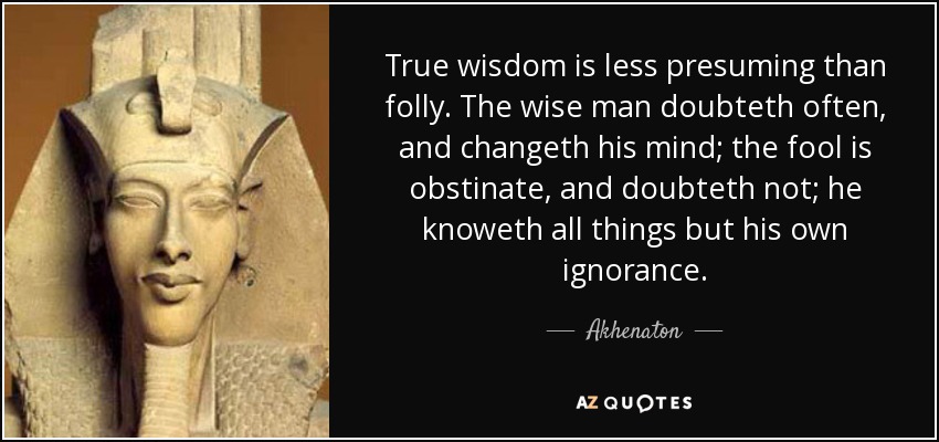 True wisdom is less presuming than folly. The wise man doubteth often, and changeth his mind; the fool is obstinate, and doubteth not; he knoweth all things but his own ignorance. - Akhenaton