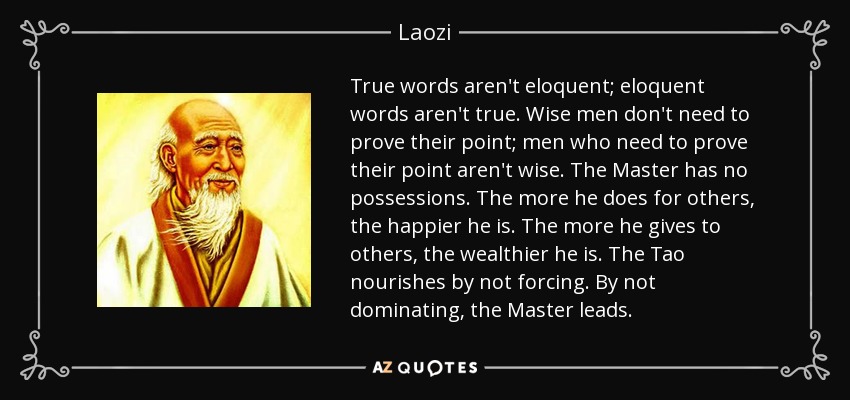 True words aren't eloquent; eloquent words aren't true. Wise men don't need to prove their point; men who need to prove their point aren't wise. The Master has no possessions. The more he does for others, the happier he is. The more he gives to others, the wealthier he is. The Tao nourishes by not forcing. By not dominating, the Master leads. - Laozi