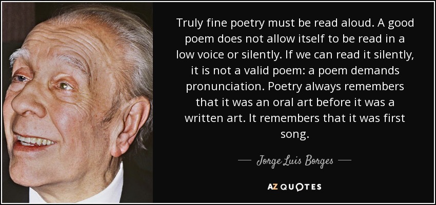 Truly fine poetry must be read aloud. A good poem does not allow itself to be read in a low voice or silently. If we can read it silently, it is not a valid poem: a poem demands pronunciation. Poetry always remembers that it was an oral art before it was a written art. It remembers that it was first song. - Jorge Luis Borges