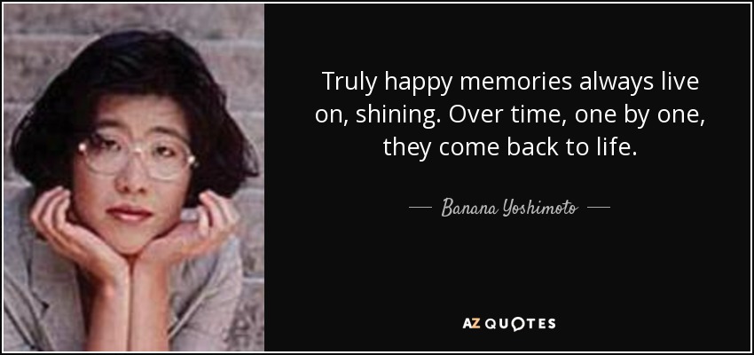 Truly happy memories always live on, shining. Over time, one by one, they come back to life. - Banana Yoshimoto