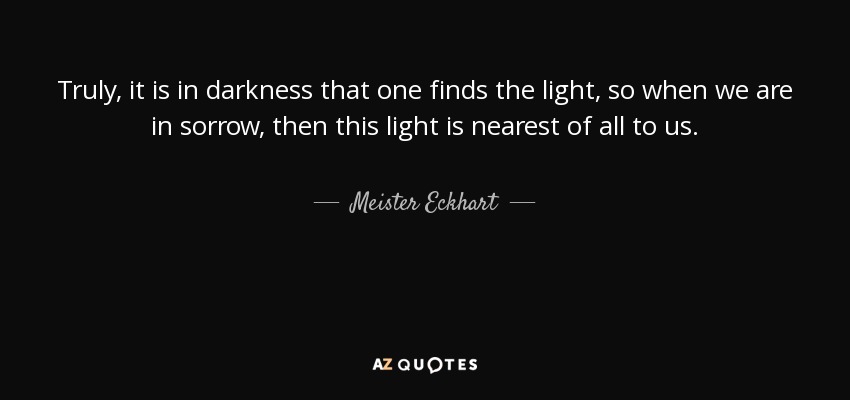 Truly, it is in darkness that one finds the light, so when we are in sorrow, then this light is nearest of all to us. - Meister Eckhart