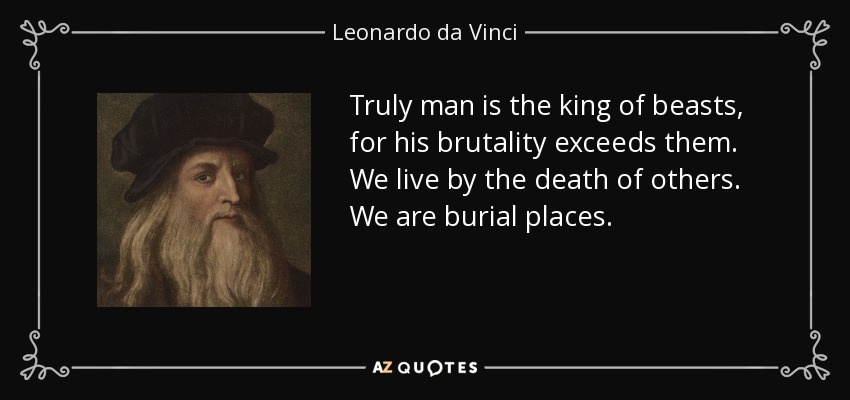 Truly man is the king of beasts, for his brutality exceeds them. We live by the death of others. We are burial places. - Leonardo da Vinci