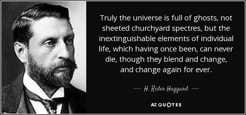 Truly the universe is full of ghosts, not sheeted churchyard spectres, but the inextinguishable elements of individual life, which having once been, can never die, though they blend and change, and change again for ever. - H. Rider Haggard
