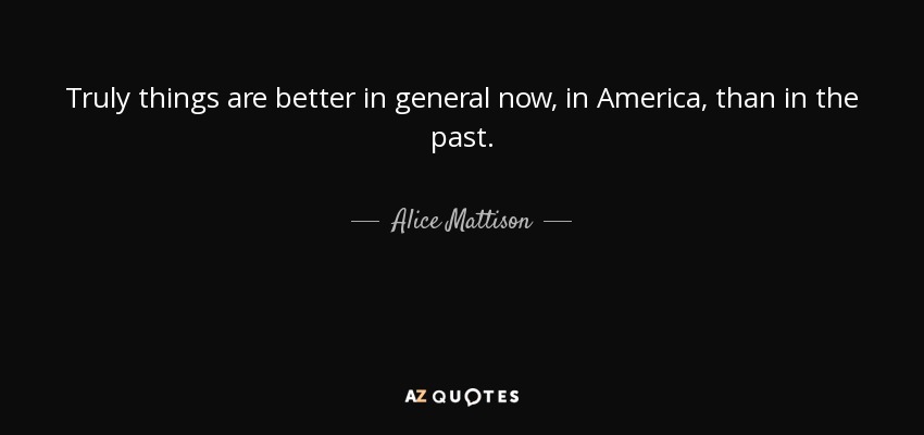 Truly things are better in general now, in America, than in the past. - Alice Mattison