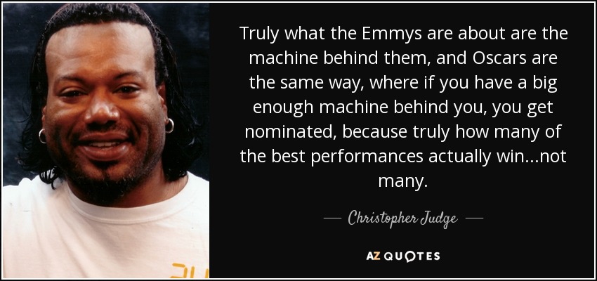 Truly what the Emmys are about are the machine behind them, and Oscars are the same way, where if you have a big enough machine behind you, you get nominated, because truly how many of the best performances actually win...not many. - Christopher Judge