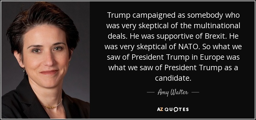 Trump campaigned as somebody who was very skeptical of the multinational deals. He was supportive of Brexit. He was very skeptical of NATO. So what we saw of President Trump in Europe was what we saw of President Trump as a candidate. - Amy Walter