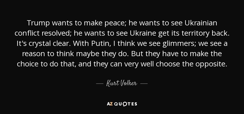 Trump wants to make peace; he wants to see Ukrainian conflict resolved; he wants to see Ukraine get its territory back. It's crystal clear. With Putin, I think we see glimmers; we see a reason to think maybe they do. But they have to make the choice to do that, and they can very well choose the opposite. - Kurt Volker