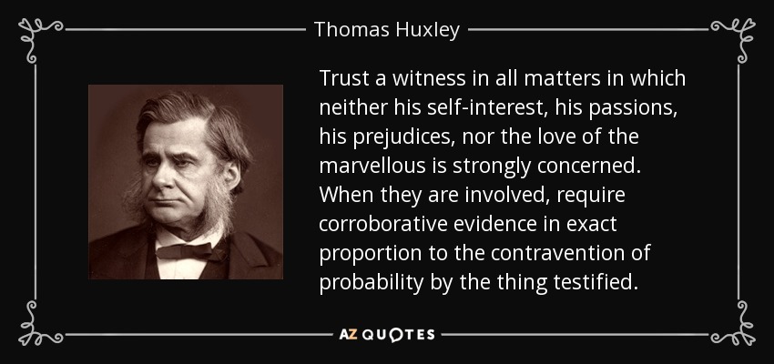 Trust a witness in all matters in which neither his self-interest, his passions, his prejudices, nor the love of the marvellous is strongly concerned. When they are involved, require corroborative evidence in exact proportion to the contravention of probability by the thing testified. - Thomas Huxley