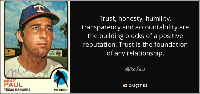 Trust, honesty, humility, transparency and accountability are the building blocks of a positive reputation. Trust is the foundation of any relationship. - Mike Paul