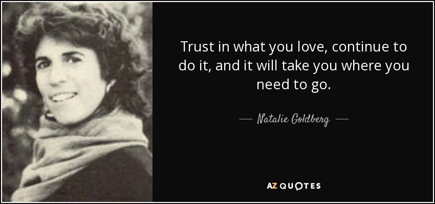 Trust in what you love, continue to do it, and it will take you where you need to go. - Natalie Goldberg